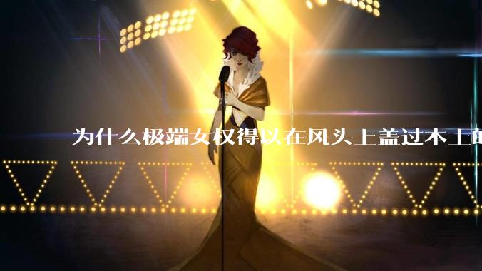 为什么极端女权得以在风头上盖过本土的“妇女能顶半边天”？