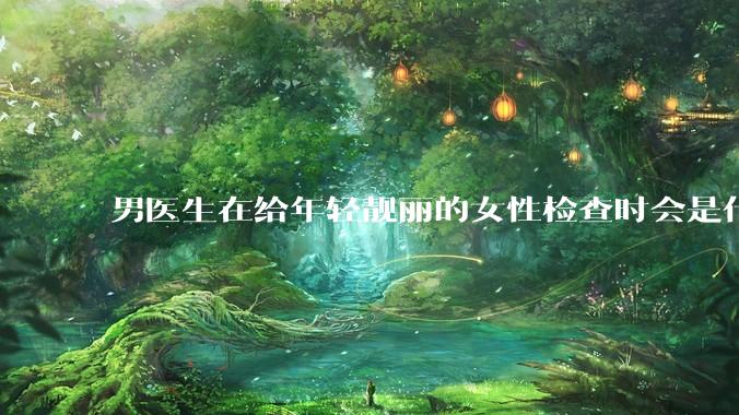 男医生在给年轻靓丽的女性检查时会是什么心态？