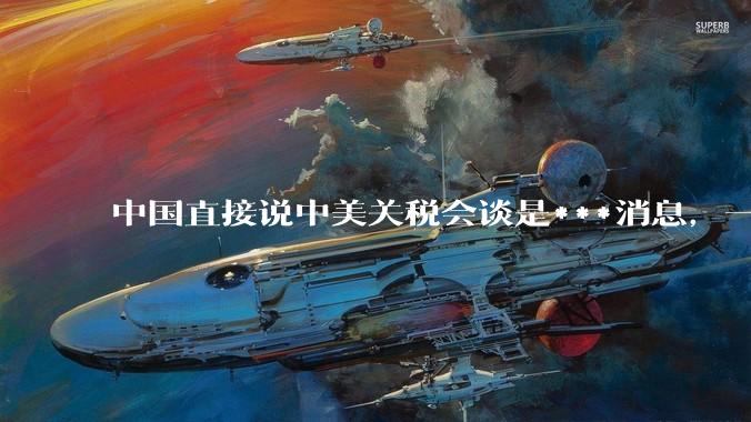 中国直接说中美关税会谈是***消息，一点面子台阶不给懂王，意味着什么？