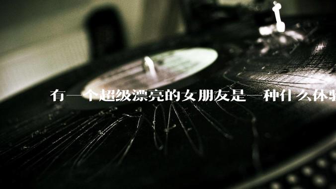 有一个超级漂亮的女朋友是一种什么体验？